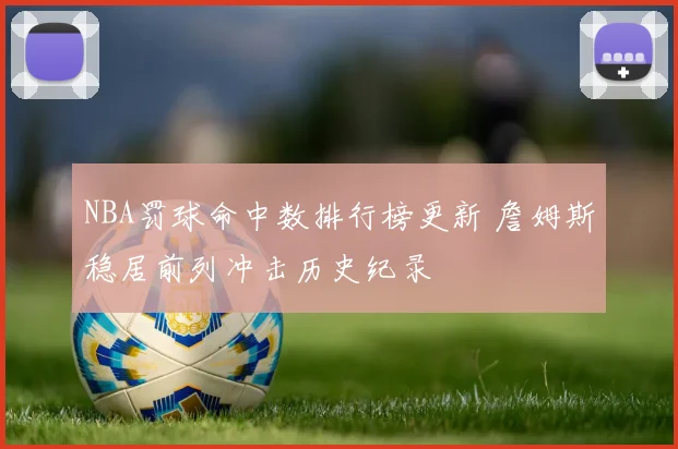 NBA罚球命中数排行榜更新 詹姆斯稳居前列冲击历史纪录
