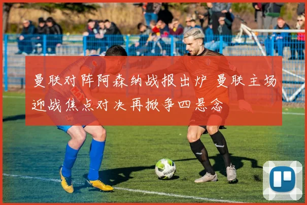 曼联对阵阿森纳战报出炉 曼联主场迎战焦点对决再掀争四悬念
