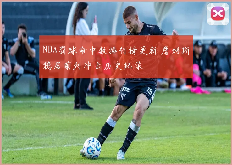 NBA罚球命中数排行榜更新 詹姆斯稳居前列冲击历史纪录