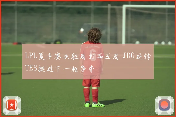 LPL夏季赛决胜局打满五局 JDG逆转TES挺进下一轮争夺