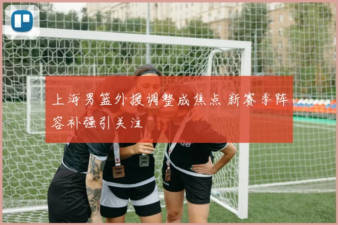 上海男篮外援调整成焦点 新赛季阵容补强引关注