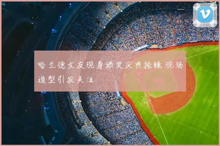 哈兰德女友现身颁奖庆典抢镜 现场造型引发关注