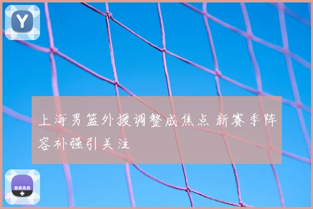 上海男篮外援调整成焦点 新赛季阵容补强引关注