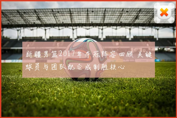 新疆男篮2017年夺冠阵容回顾 关键球员与团队配合成制胜核心