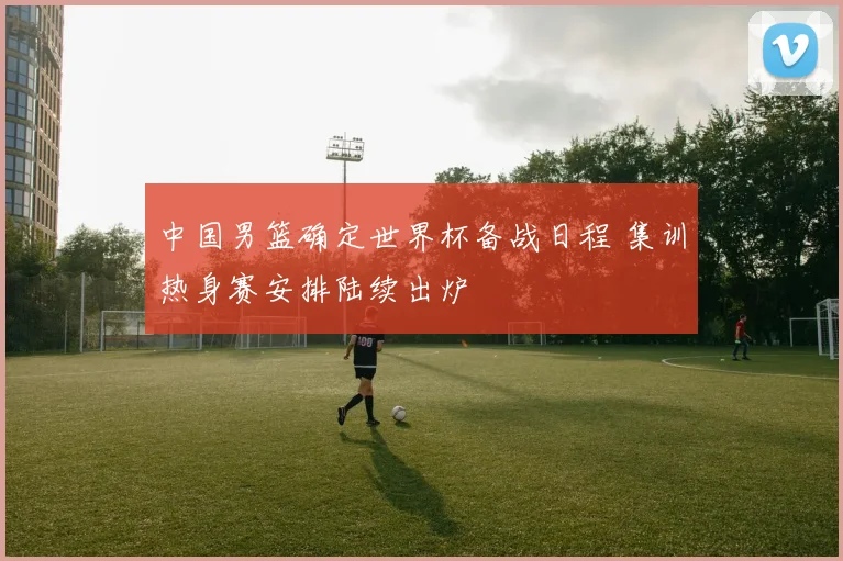 中国男篮确定世界杯备战日程 集训热身赛安排陆续出炉