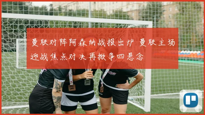 曼联对阵阿森纳战报出炉 曼联主场迎战焦点对决再掀争四悬念